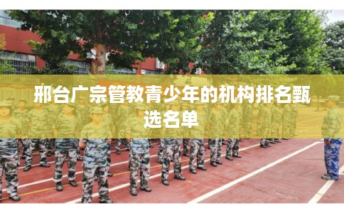 邢台广宗管教青少年的机构排名甄选名单