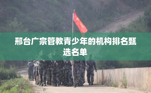 邢台广宗管教青少年的机构排名甄选名单