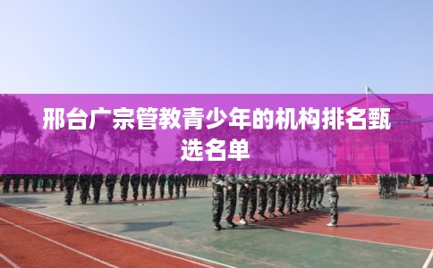 邢台广宗管教青少年的机构排名甄选名单