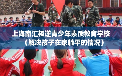上海南汇叛逆青少年素质教育学校（解决孩子在家躺平的情况）