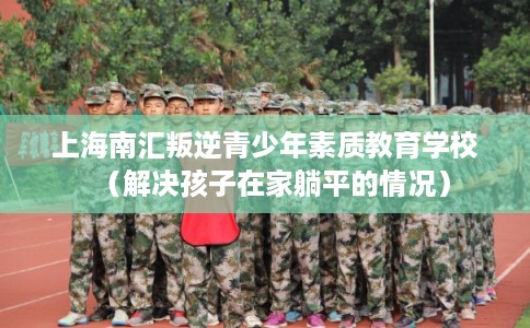 上海南汇叛逆青少年素质教育学校（解决孩子在家躺平的情况）