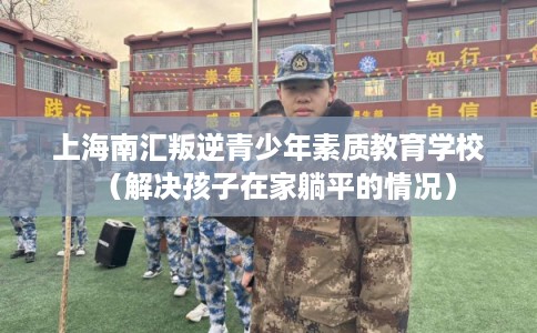上海南汇叛逆青少年素质教育学校（解决孩子在家躺平的情况）