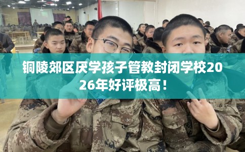 铜陵郊区厌学孩子管教封闭学校2026年好评极高！