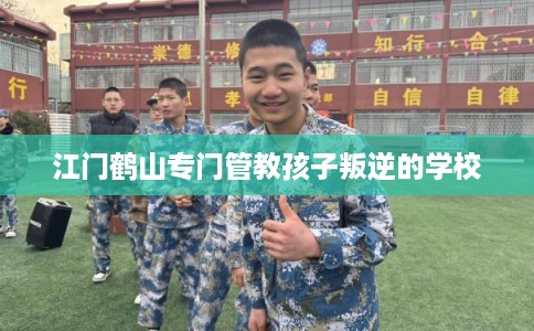 江门鹤山专门管教孩子叛逆的学校