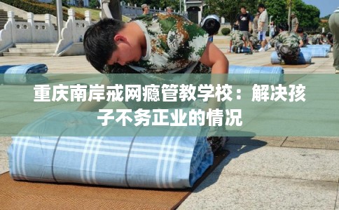 重庆南岸戒网瘾管教学校：解决孩子不务正业的情况