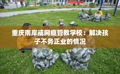 重庆南岸戒网瘾管教学校：解决孩子不务正业的情况