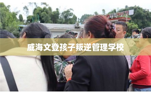 威海文登孩子叛逆管理学校