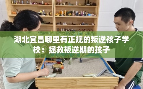 湖北宜昌哪里有正规的叛逆孩子学校：拯救叛逆期的孩子