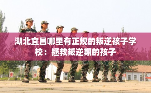 湖北宜昌哪里有正规的叛逆孩子学校：拯救叛逆期的孩子