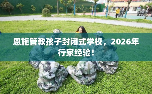 恩施管教孩子封闭式学校，2026年行家经验！