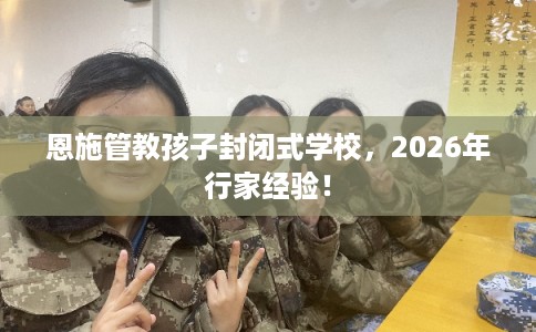 恩施管教孩子封闭式学校，2026年行家经验！