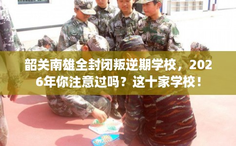 韶关南雄全封闭叛逆期学校，2026年你注意过吗？这十家学校！