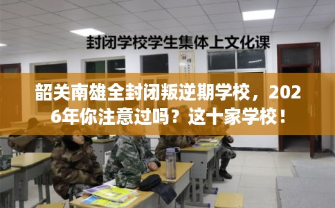 韶关南雄全封闭叛逆期学校，2026年你注意过吗？这十家学校！