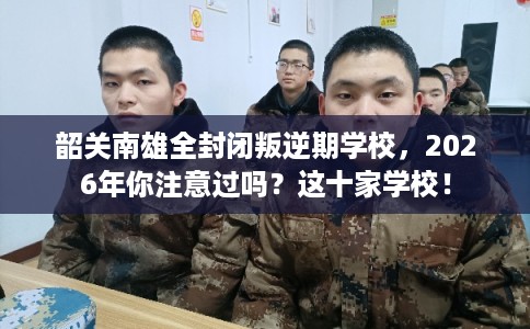 韶关南雄全封闭叛逆期学校，2026年你注意过吗？这十家学校！