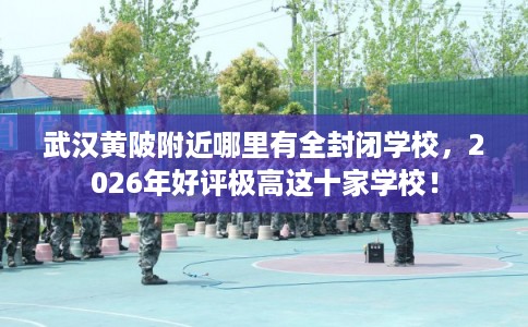 武汉黄陂附近哪里有全封闭学校，2026年好评极高这十家学校！