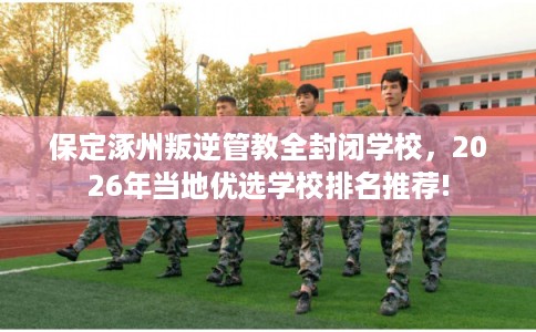 保定涿州叛逆管教全封闭学校，2026年当地优选学校排名推荐!