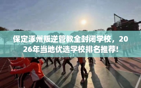 保定涿州叛逆管教全封闭学校，2026年当地优选学校排名推荐!