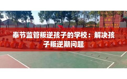 奉节监管叛逆孩子的学校：解决孩子叛逆期问题
