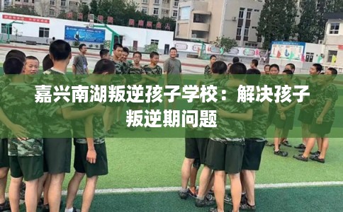 嘉兴南湖叛逆孩子学校：解决孩子叛逆期问题