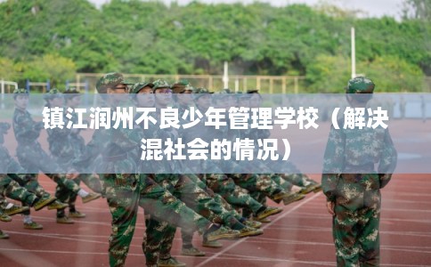 镇江润州不良少年管理学校(解决混社会的情况) 镇江润州不良少年管理学校(解决混社会的情况)