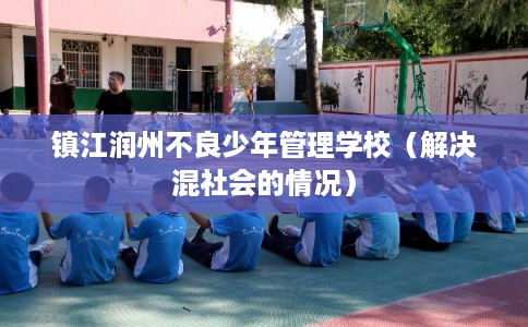 镇江润州不良少年管理学校(解决混社会的情况) 镇江润州不良少年管理学校(解决混社会的情况)