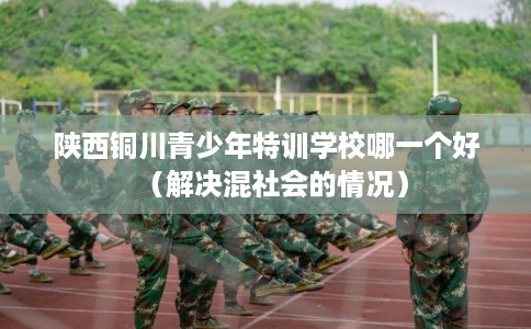 陕西铜川青少年特训学校哪一个好（解决混社会的情况）