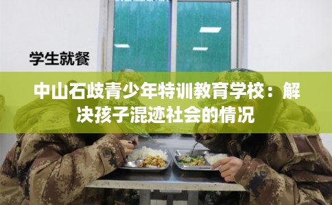 中山石歧青少年特训教育学校:解决孩子混迹社会的情况 中山石歧青少年特训教育学校:解决孩子混迹社会的情况