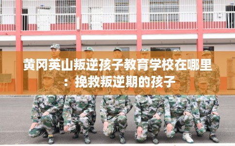 黄冈英山叛逆孩子教育学校在哪里：挽救叛逆期的孩子
