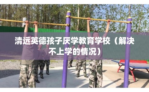 清远英德孩子厌学教育学校（解决不上学的情况）