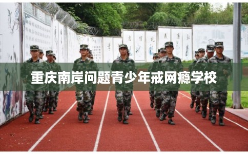重庆南岸问题青少年戒网瘾学校 重庆南岸问题青少年戒网瘾学校
