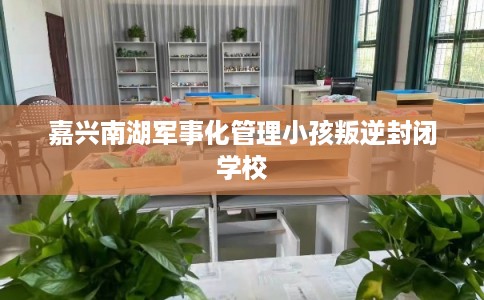 嘉兴南湖军事化管理小孩叛逆封闭学校