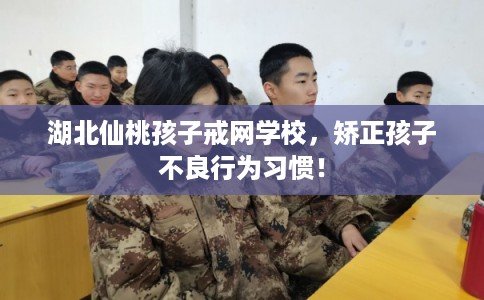 湖北仙桃孩子戒网学校，矫正孩子不良行为习惯！