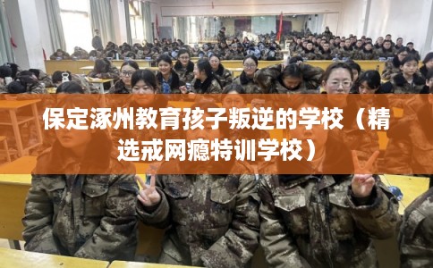 保定涿州教育孩子叛逆的学校（精选戒网瘾特训学校）