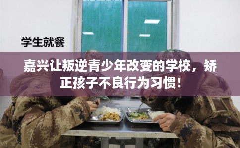 嘉兴让叛逆青少年改变的学校，矫正孩子不良行为习惯！