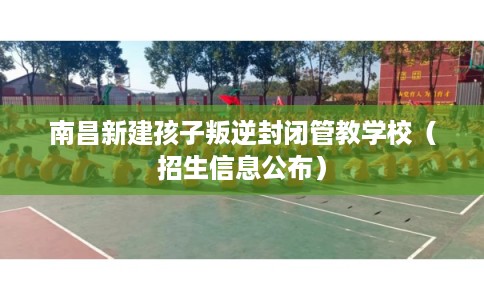 南昌新建孩子叛逆封闭管教学校（招生信息公布）