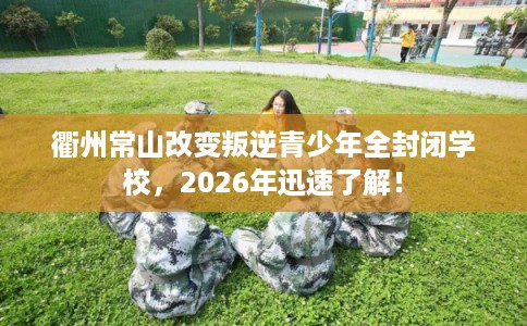 衢州常山改变叛逆青少年全封闭学校，2026年迅速了解！
