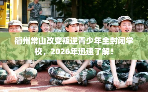 衢州常山改变叛逆青少年全封闭学校，2026年迅速了解！