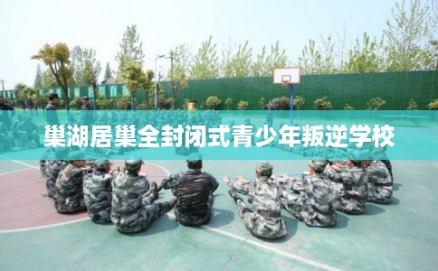 巢湖居巢全封闭式青少年叛逆学校