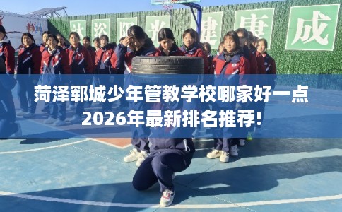 菏泽郓城少年管教学校哪家好一点2026年最新排名推荐!