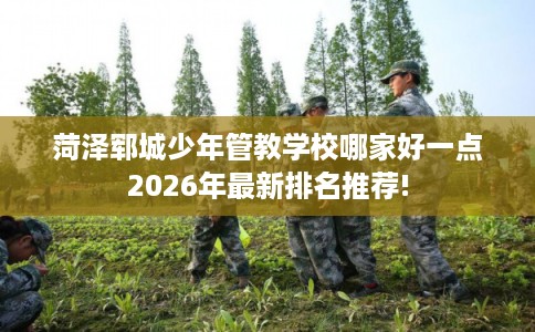 菏泽郓城少年管教学校哪家好一点2026年最新排名推荐!
