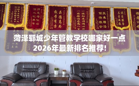菏泽郓城少年管教学校哪家好一点2026年最新排名推荐!