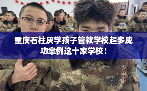 重庆石柱厌学孩子管教学校超多成功案例这十家学校！