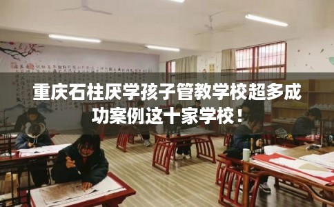重庆石柱厌学孩子管教学校超多成功案例这十家学校！