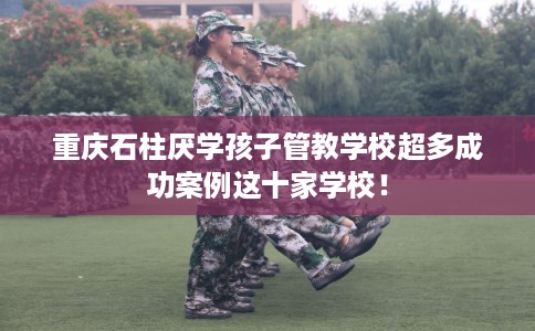 重庆石柱厌学孩子管教学校超多成功案例这十家学校！