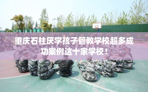 重庆石柱厌学孩子管教学校超多成功案例这十家学校！