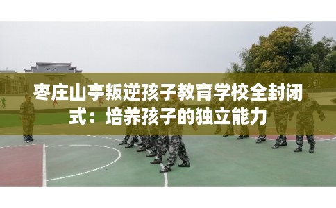枣庄山亭叛逆孩子教育学校全封闭式：培养孩子的独立能力