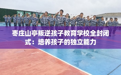 枣庄山亭叛逆孩子教育学校全封闭式：培养孩子的独立能力