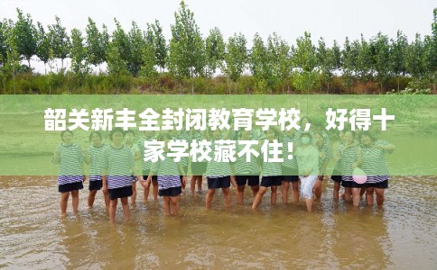 韶关新丰全封闭教育学校，好得十家学校藏不住！