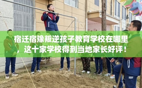 宿迁宿豫叛逆孩子教育学校在哪里，这十家学校得到当地家长好评！