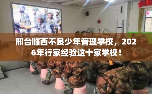 邢台临西不良少年管理学校，2026年行家经验这十家学校！